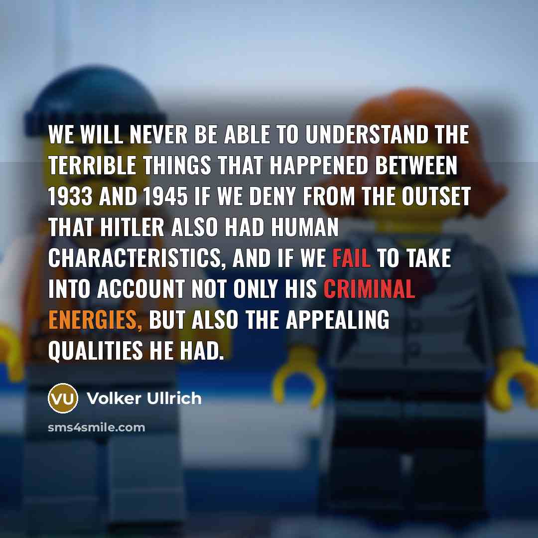 “We will never be able to understand the terrible things that happened between 1933 and 1945 if we deny from the outset that Hitler also had human characteristics, and if we fail to take into account not only his criminal energies, but also the appealing qualities he had.” quote by Volker Ullrich