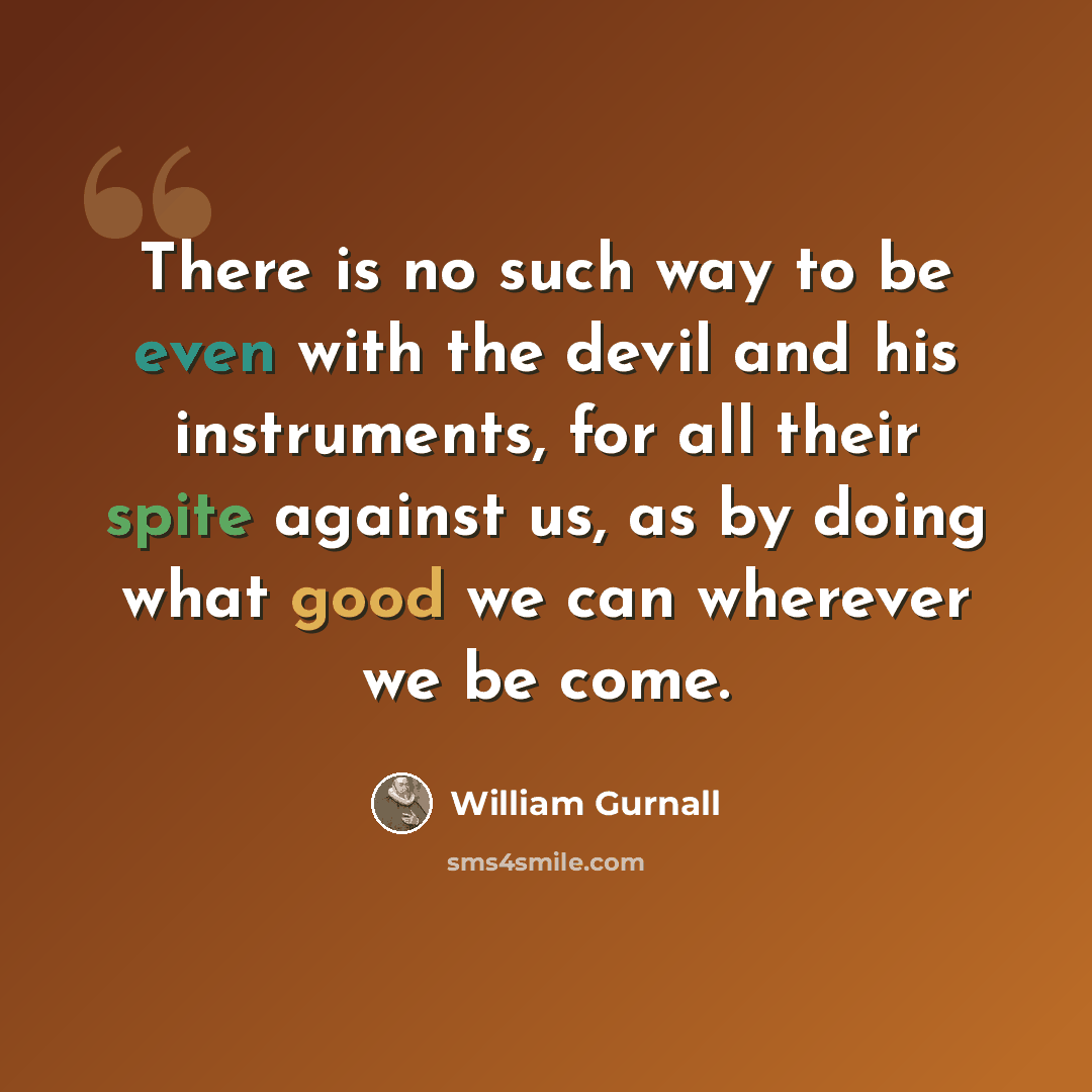“There is no such way to be even with the devil and his instruments, for all their spite against us, as by doing what good we can wherever we be come.” quote by William Gurnall