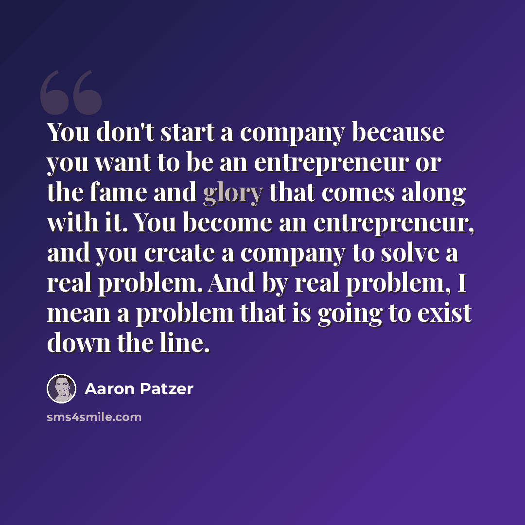 “You don't start a company because you want to be an entrepreneur or the fame and glory that comes along with it. You become an entrepreneur, and you create a company to solve a real problem. And by real problem, I mean a problem that is going to exist down the line.” quote by Aaron Patzer