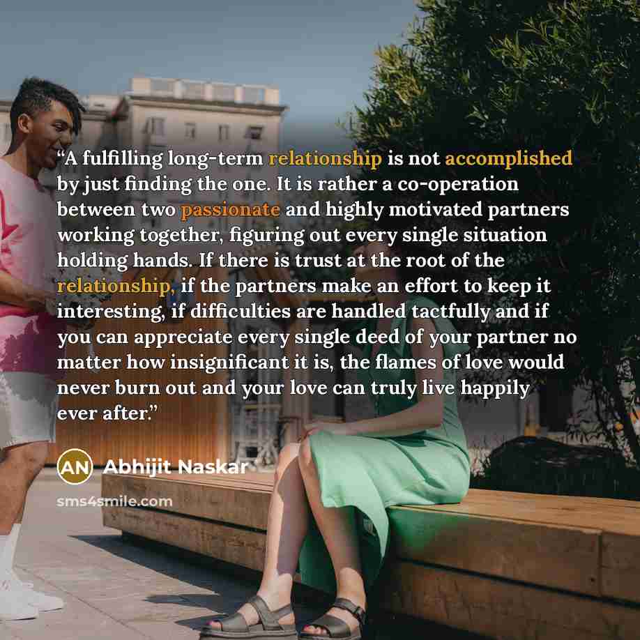 “A fulfilling long-term relationship is not accomplished by just finding the one. It is rather a co-operation between two passionate and highly motivated partners working together, figuring out every single situation holding hands. If there is trust at the root of the relationship, if the partners…” quote by Abhijit Naskar