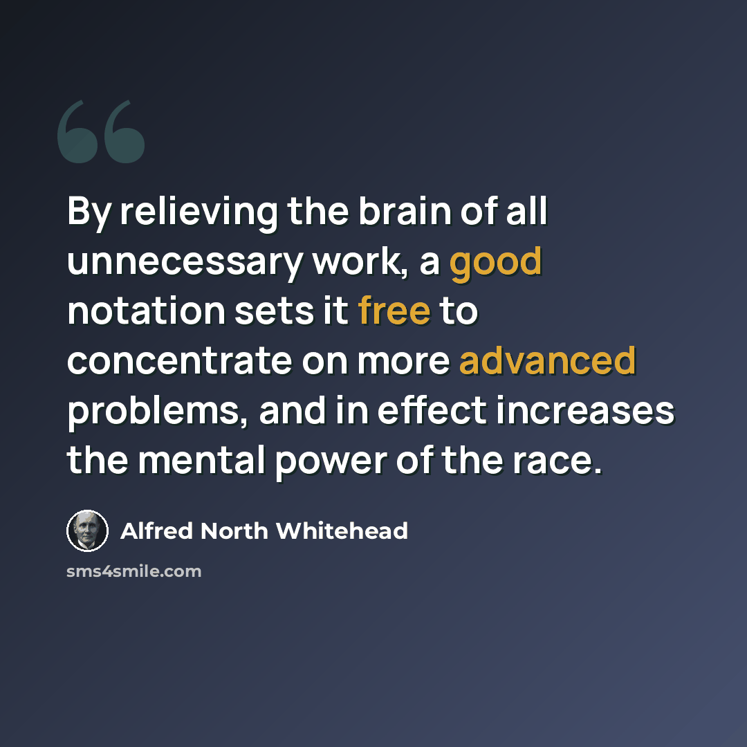 “By relieving the brain of all unnecessary work, a good notation sets it free to concentrate on more advanced problems, and in effect increases the mental power of the race.” quote by Alfred North Whitehead
