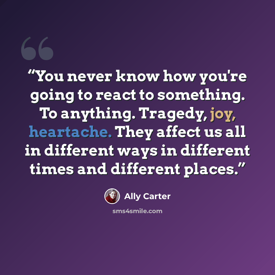 “You never know how you're going to react to something. To anything. Tragedy, joy, heartache. They affect us all in different ways in different times and different places.” quote by Ally Carter