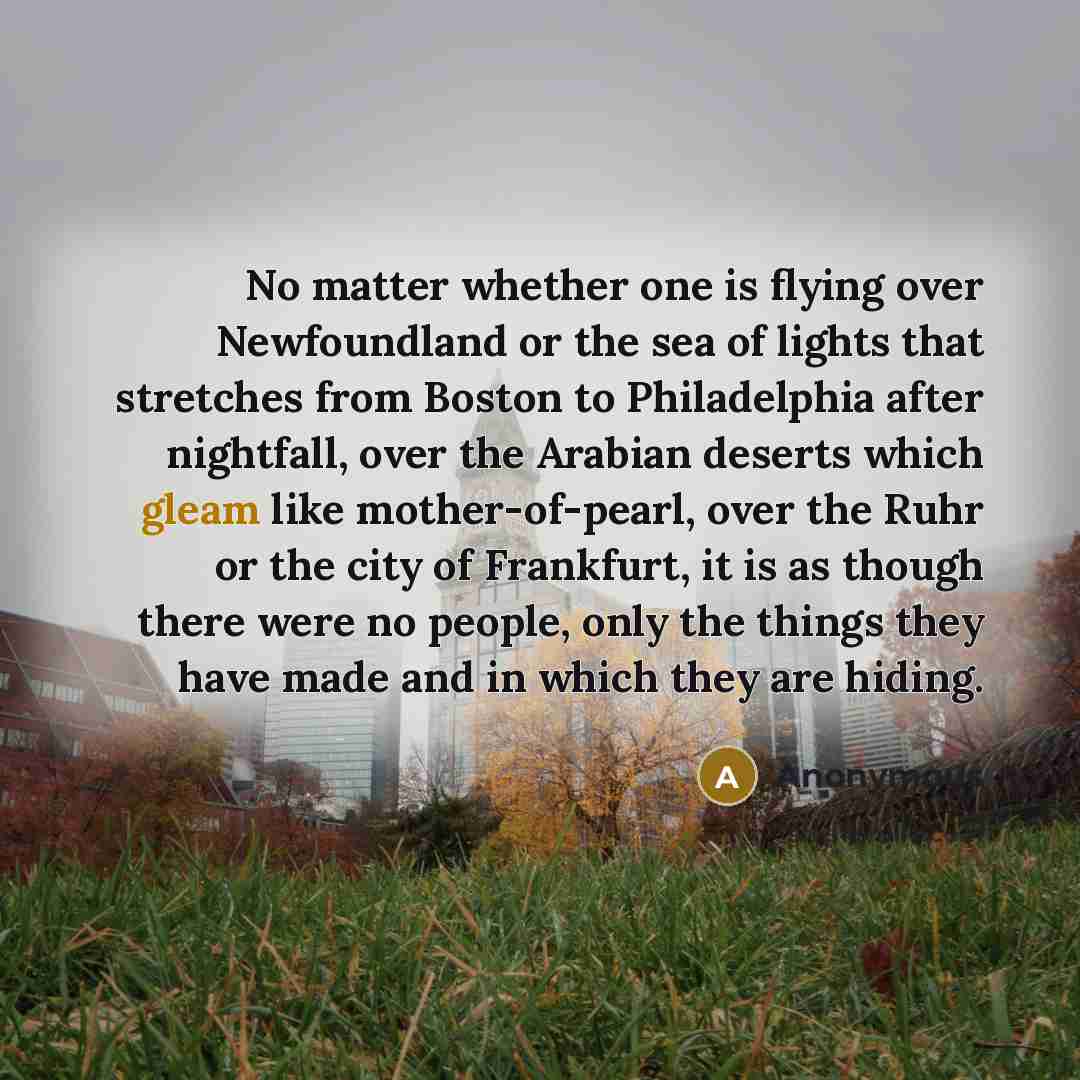 “No matter whether one is flying over Newfoundland or the sea of lights that stretches from Boston to Philadelphia after nightfall, over the Arabian deserts which gleam like mother-of-pearl, over the Ruhr or the city of Frankfurt, it is as though there were no people, only the things they have made…” quote by Anonymous