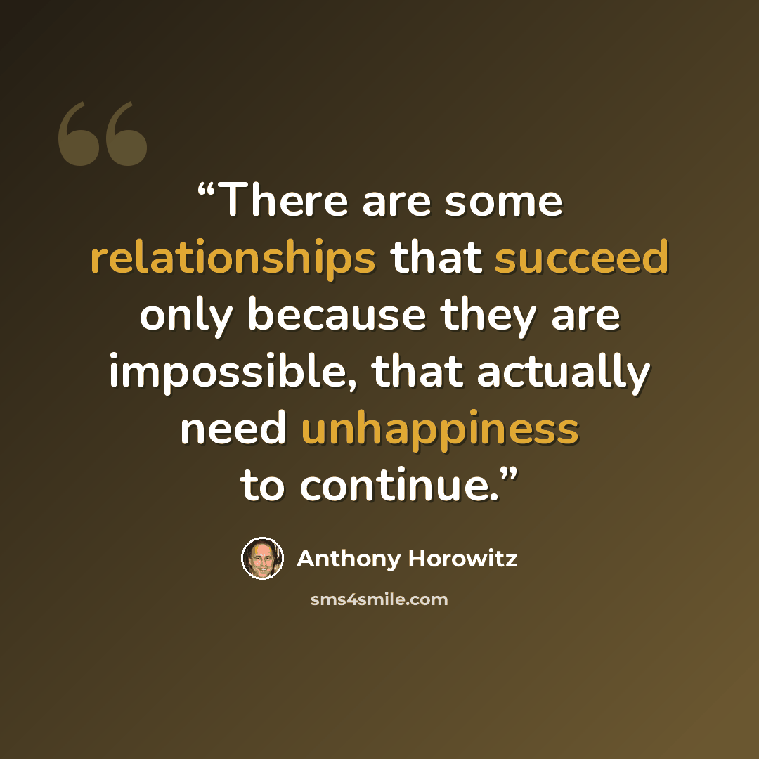 “There are some relationships that succeed only because they are impossible, that actually need unhappiness to continue.” quote by Anthony Horowitz