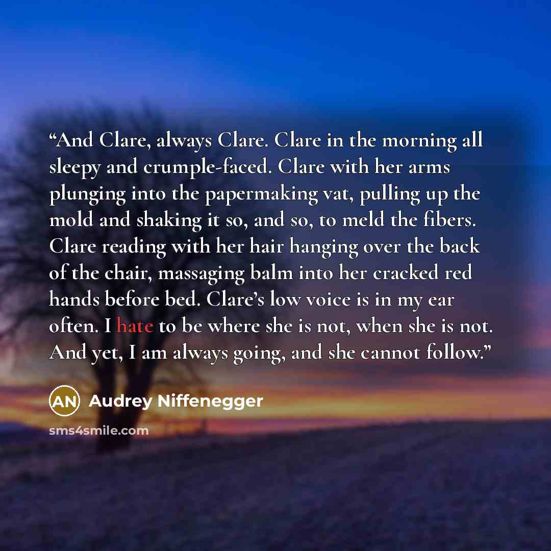 “And Clare, always Clare. Clare in the morning all sleepy and crumple-faced. Clare with her arms plunging into the papermaking vat, pulling up the mold and shaking it so, and so, to meld the fibers. Clare reading with her hair hanging over the back of the chair, massaging balm into her cracked red…” quote by Audrey Niffenegger