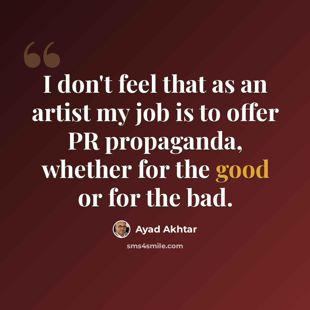 “I don't feel that as an artist my job is to offer PR propaganda, whether for the good or for the bad.” quote by Ayad Akhtar