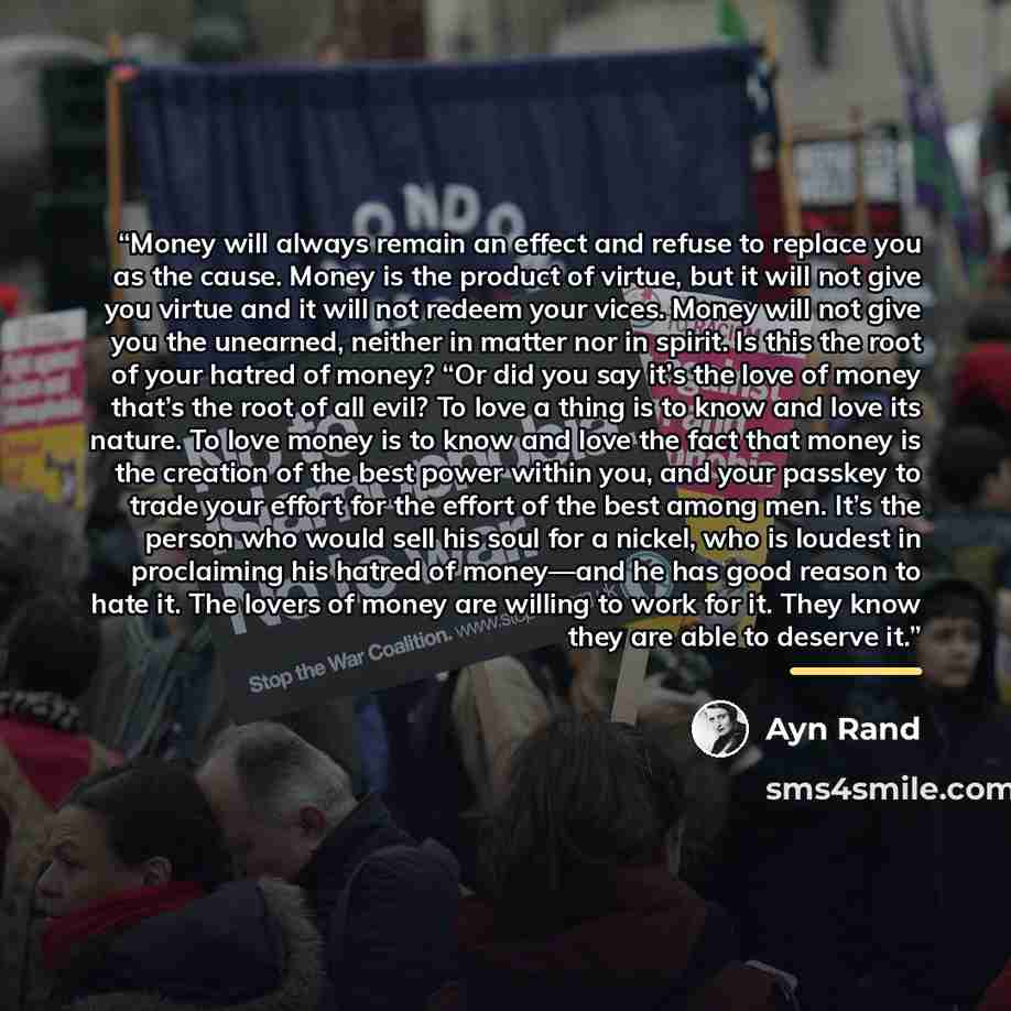“Money will always remain an effect and refuse to replace you as the cause. Money is the product of virtue, but it will not give you virtue and it will not redeem your vices. Money will not give you the unearned, neither in matter nor in spirit. Is this the root of your hatred of money? “Or did you…” quote by Ayn Rand
