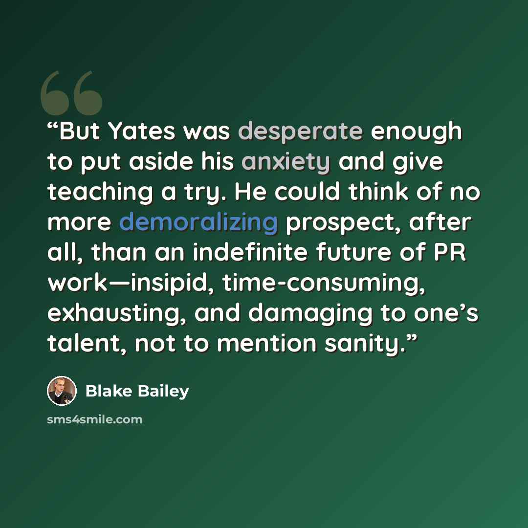 “But Yates was desperate enough to put aside his anxiety and give teaching a try. He could think of no more demoralizing prospect, after all, than an indefinite future of PR work—insipid, time-consuming, exhausting, and damaging to one’s talent, not to mention sanity.” quote by Blake Bailey