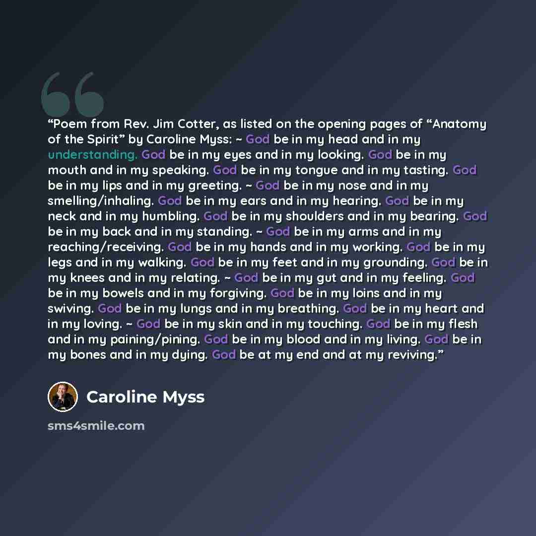 “Poem from Rev. Jim Cotter, as listed on the opening pages of “Anatomy of the Spirit” by Caroline Myss: ~ God be in my head and in my understanding. God be in my eyes and in my looking. God be in my mouth and in my speaking. God be in my tongue and in my tasting. God be in my lips and in my…” quote by Caroline Myss