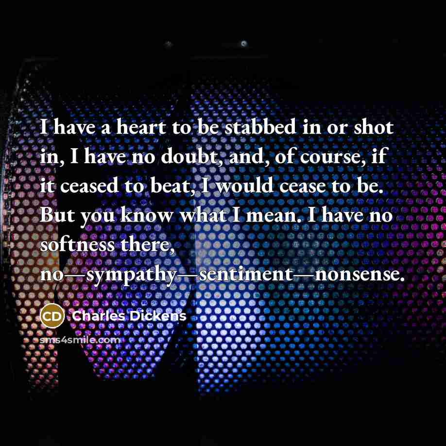 “I have a heart to be stabbed in or shot in, I have no doubt, and, of course, if it ceased to beat, I would cease to be. But you know what I mean. I have no softness there, no—sympathy—sentiment—nonsense.” quote by Charles Dickens
