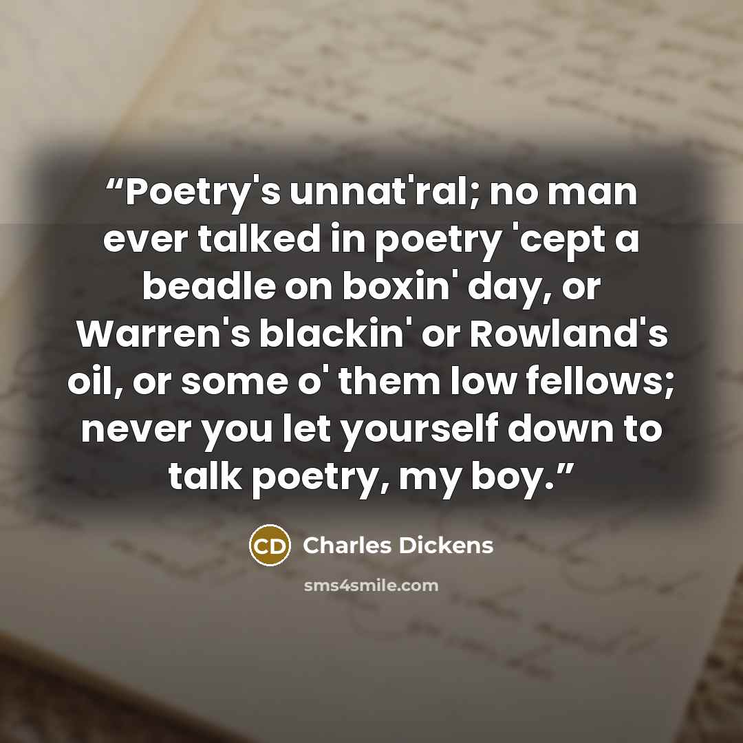 “Poetry's unnat'ral; no man ever talked in poetry 'cept a beadle on boxin' day, or Warren's blackin' or Rowland's oil, or some o' them low fellows; never you let yourself down to talk poetry, my boy.” quote by Charles Dickens