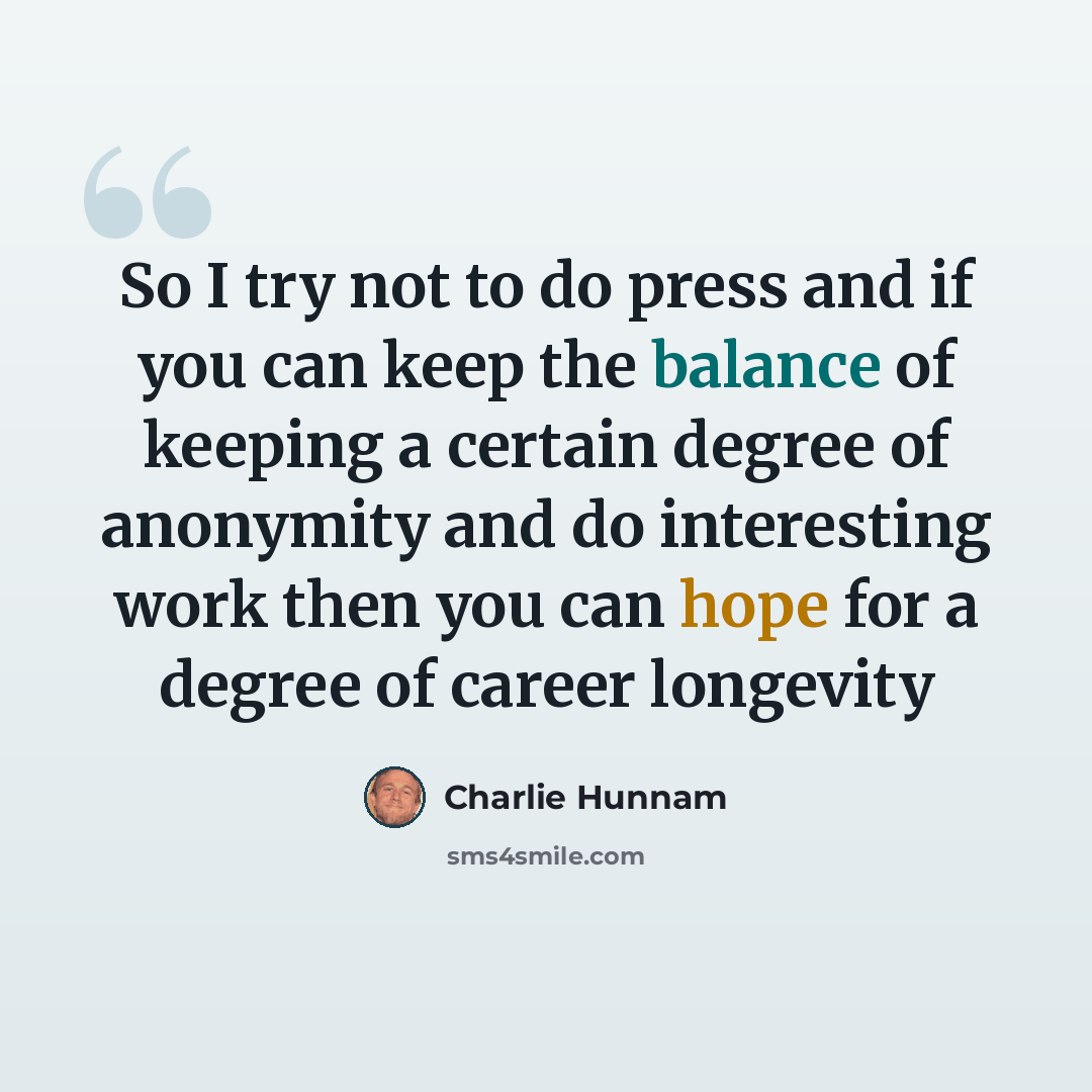 “So I try not to do press and if you can keep the balance of keeping a certain degree of anonymity and do interesting work then you can hope for a degree of career longevity” quote by Charlie Hunnam