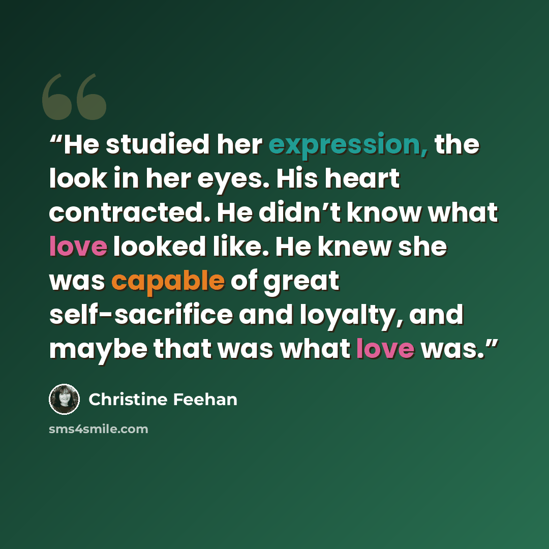 “He studied her expression, the look in her eyes. His heart contracted. He didn’t know what love looked like. He knew she was capable of great self-sacrifice and loyalty, and maybe that was what love was.” quote by Christine Feehan