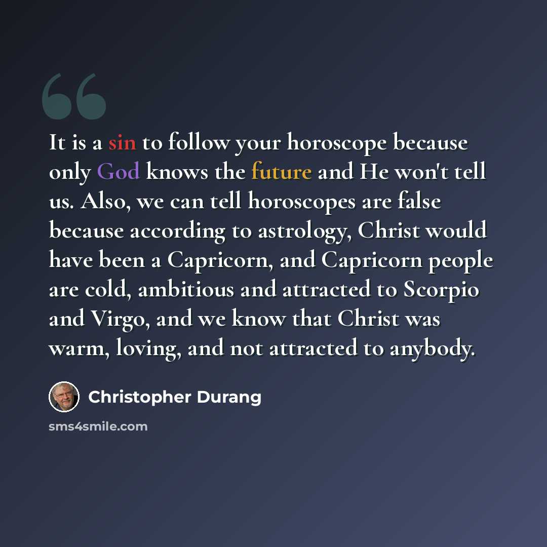 “It is a sin to follow your horoscope because only God knows the future and He won't tell us. Also, we can tell horoscopes are false because according to astrology, Christ would have been a Capricorn, and Capricorn people are cold, ambitious and attracted to Scorpio and Virgo, and we know that…” quote by Christopher Durang