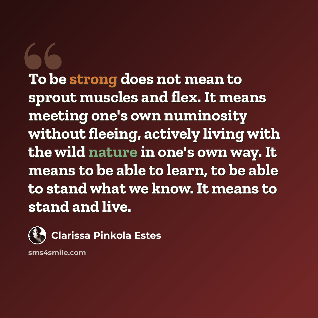 “To be strong does not mean to sprout muscles and flex. It means meeting one's own numinosity without fleeing, actively living with the wild nature in one's own way. It means to be able to learn, to be able to stand what we know. It means to stand and live.” quote by Clarissa Pinkola Estes