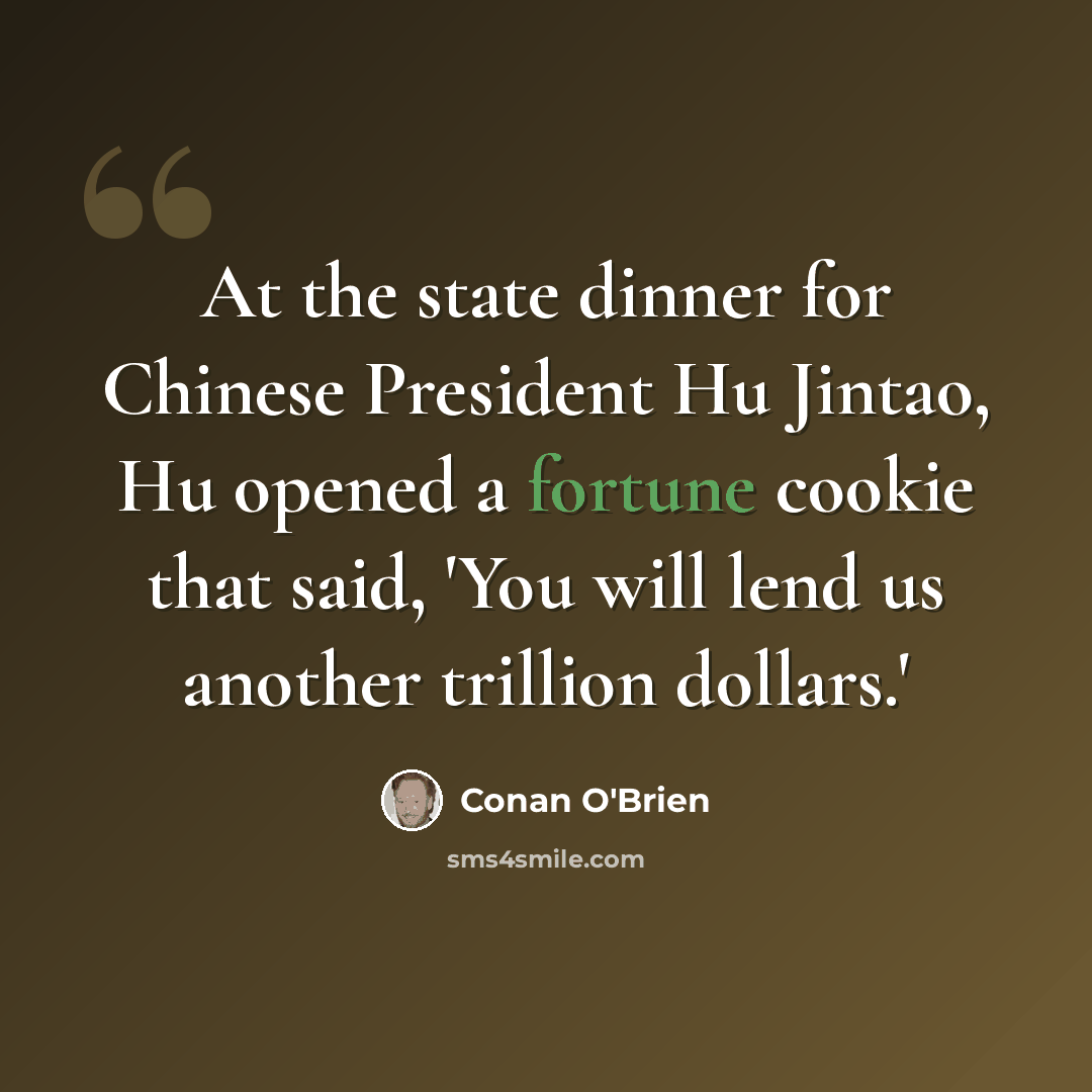 “At the state dinner for Chinese President Hu Jintao, Hu opened a fortune cookie that said, 'You will lend us another trillion dollars.'” quote by Conan O'Brien