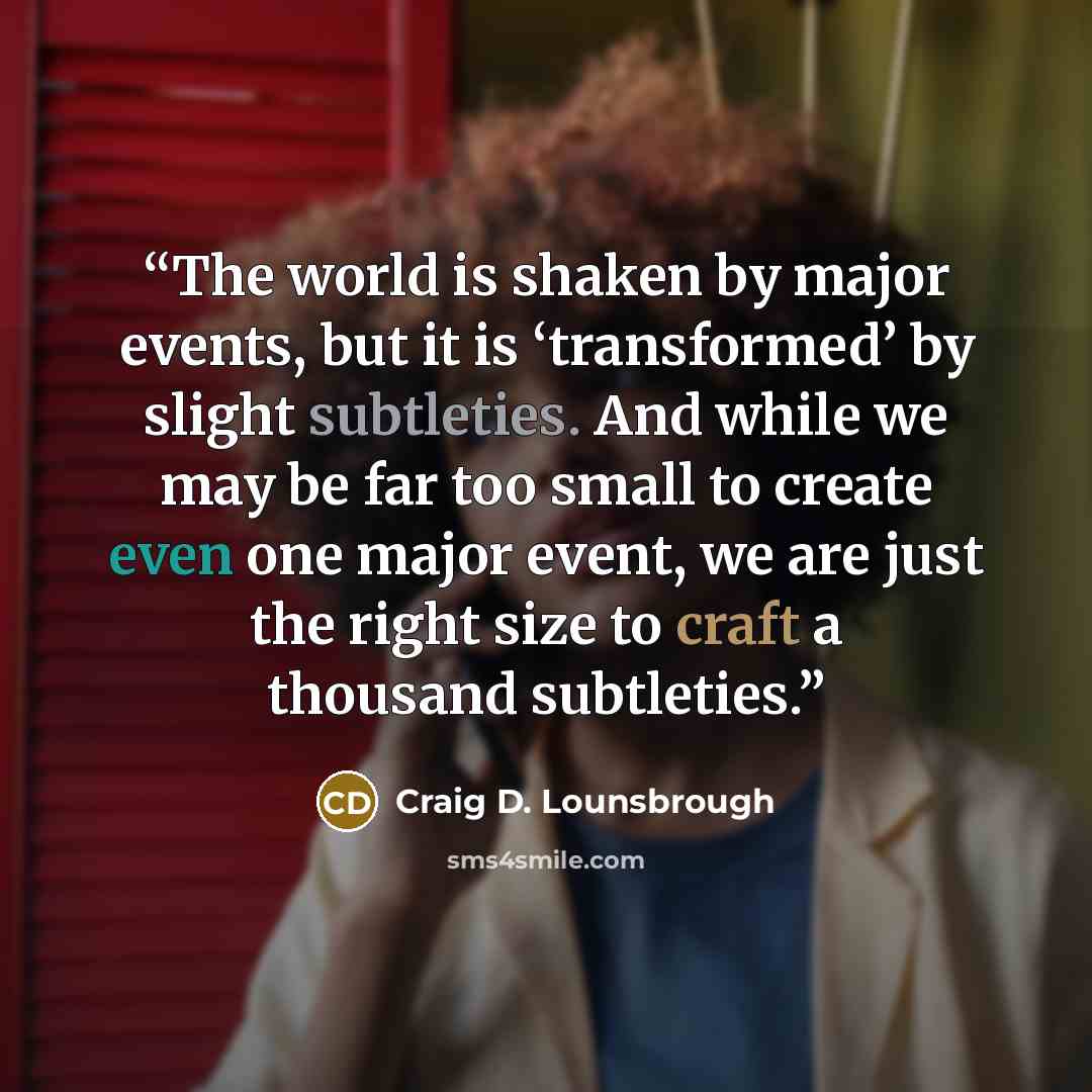 “The world is shaken by major events, but it is ‘transformed’ by slight subtleties. And while we may be far too small to create even one major event, we are just the right size to craft a thousand subtleties.” quote by Craig D. Lounsbrough