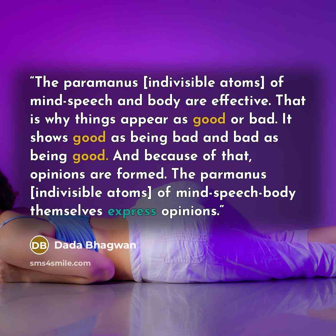 “The paramanus [indivisible atoms] of mind-speech and body are effective. That is why things appear as good or bad. It shows good as being bad and bad as being good. And because of that, opinions are formed. The parmanus [indivisible atoms] of mind-speech-body themselves express opinions.” quote by Dada Bhagwan