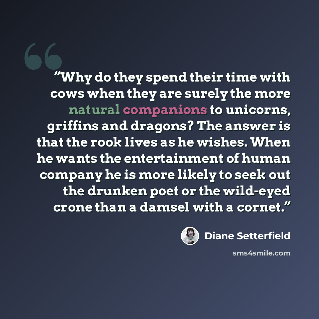 “Why do they spend their time with cows when they are surely the more natural companions to unicorns, griffins and dragons? The answer is that the rook lives as he wishes. When he wants the entertainment of human company he is more likely to seek out the drunken poet or the wild-eyed crone than a…” quote by Diane Setterfield