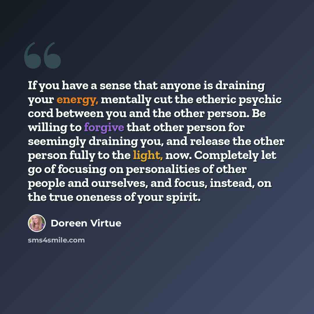 “If you have a sense that anyone is draining your energy, mentally cut the etheric psychic cord between you and the other person. Be willing to forgive that other person for seemingly draining you, and release the other person fully to the light, now. Completely let go of focusing on personalities…” quote by Doreen Virtue