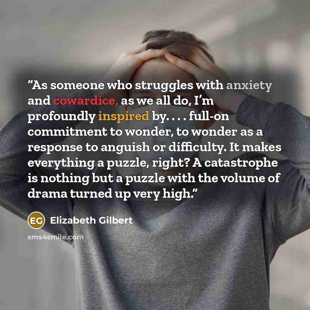 “As someone who struggles with anxiety and cowardice, as we all do, I’m profoundly inspired by. . . . full-on commitment to wonder, to wonder as a response to anguish or difficulty. It makes everything a puzzle, right? A catastrophe is nothing but a puzzle with the volume of drama turned up very…” quote by Elizabeth Gilbert