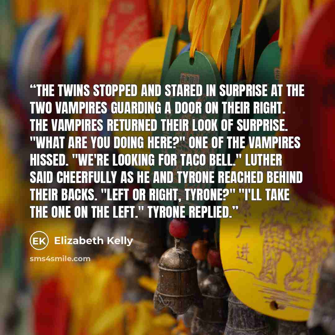 “The twins stopped and stared in surprise at the two vampires guarding a door on their right. The vampires returned their look of surprise. "What are you doing here?" One of the vampires hissed. "We're looking for Taco Bell." Luther said cheerfully as he and Tyrone reached behind their backs. "Left…” quote by Elizabeth Kelly