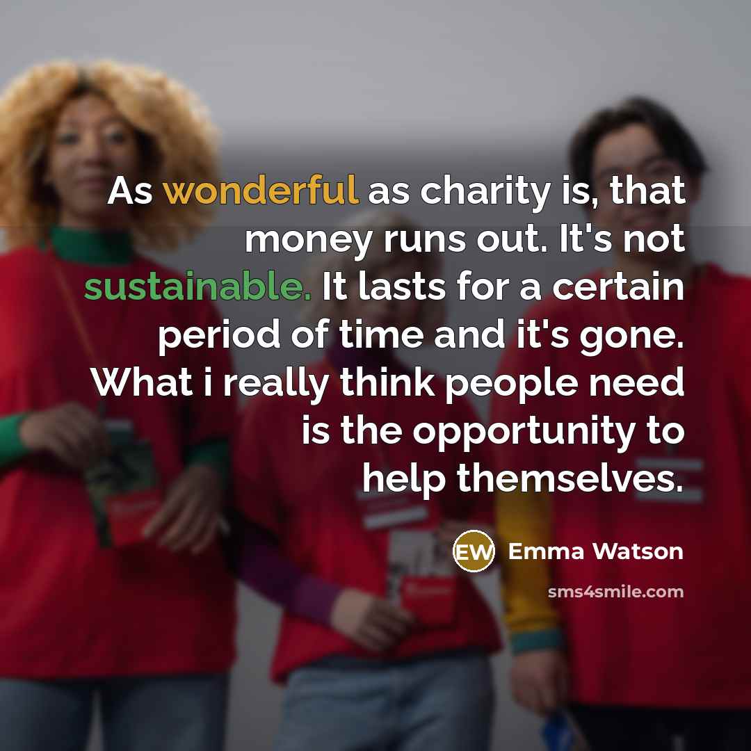 “As wonderful as charity is, that money runs out. It's not sustainable. It lasts for a certain period of time and it's gone. What i really think people need is the opportunity to help themselves.” quote by Emma Watson