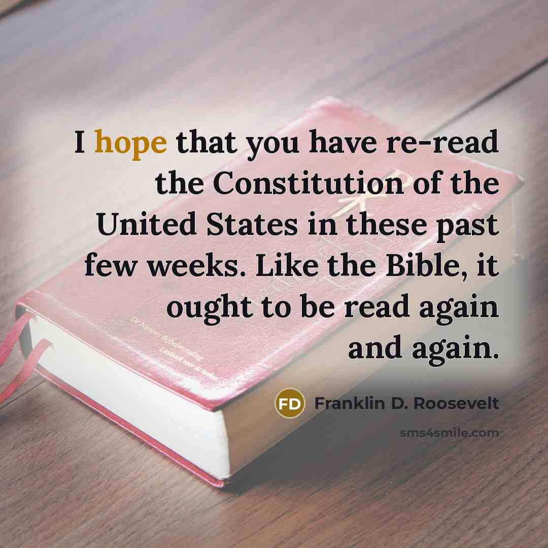 “I hope that you have re-read the Constitution of the United States in these past few weeks. Like the Bible, it ought to be read again and again.” quote by Franklin D. Roosevelt