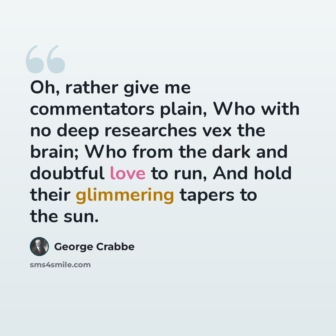 “Oh, rather give me commentators plain, Who with no deep researches vex the brain; Who from the dark and doubtful love to run, And hold their glimmering tapers to the sun.” quote by George Crabbe