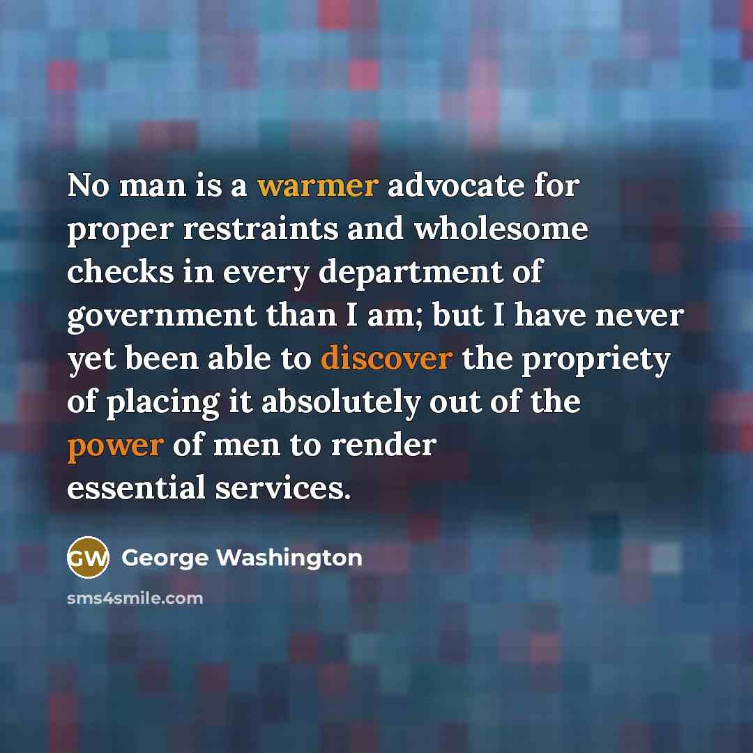 “No man is a warmer advocate for proper restraints and wholesome checks in every department of government than I am; but I have never yet been able to discover the propriety of placing it absolutely out of the power of men to render essential services.” quote by George Washington