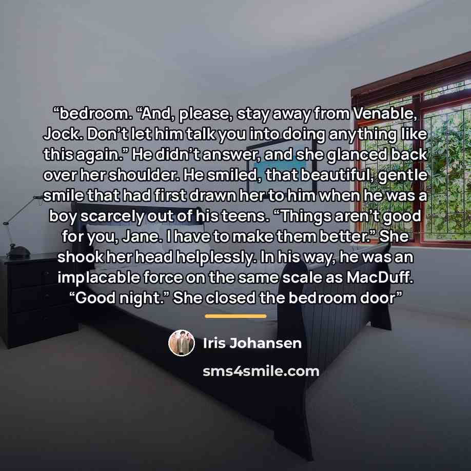 “bedroom. “And, please, stay away from Venable, Jock. Don’t let him talk you into doing anything like this again.” He didn’t answer, and she glanced back over her shoulder. He smiled, that beautiful, gentle smile that had first drawn her to him when he was a boy scarcely out of his teens. “Things…” quote by Iris Johansen