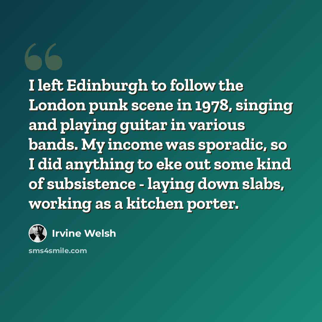 “I left Edinburgh to follow the London punk scene in 1978, singing and playing guitar in various bands. My income was sporadic, so I did anything to eke out some kind of subsistence - laying down slabs, working as a kitchen porter.” quote by Irvine Welsh