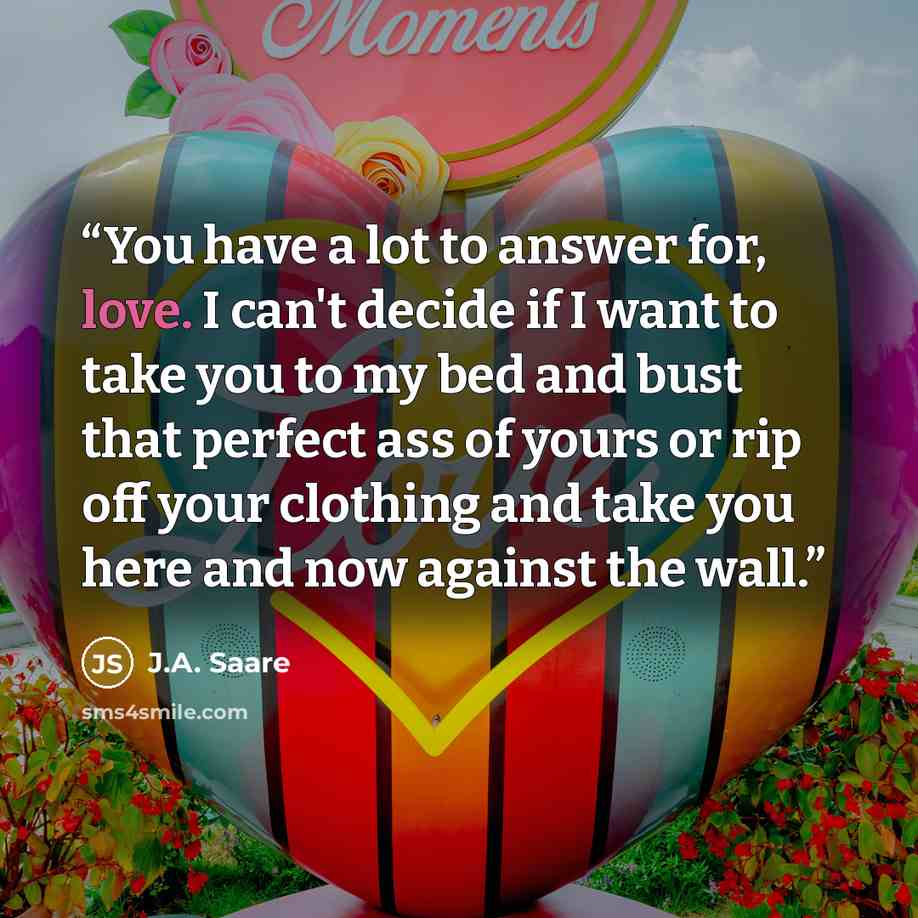 “You have a lot to answer for, love. I can't decide if I want to take you to my bed and bust that perfect ass of yours or rip off your clothing and take you here and now against the wall.” quote by J.A. Saare