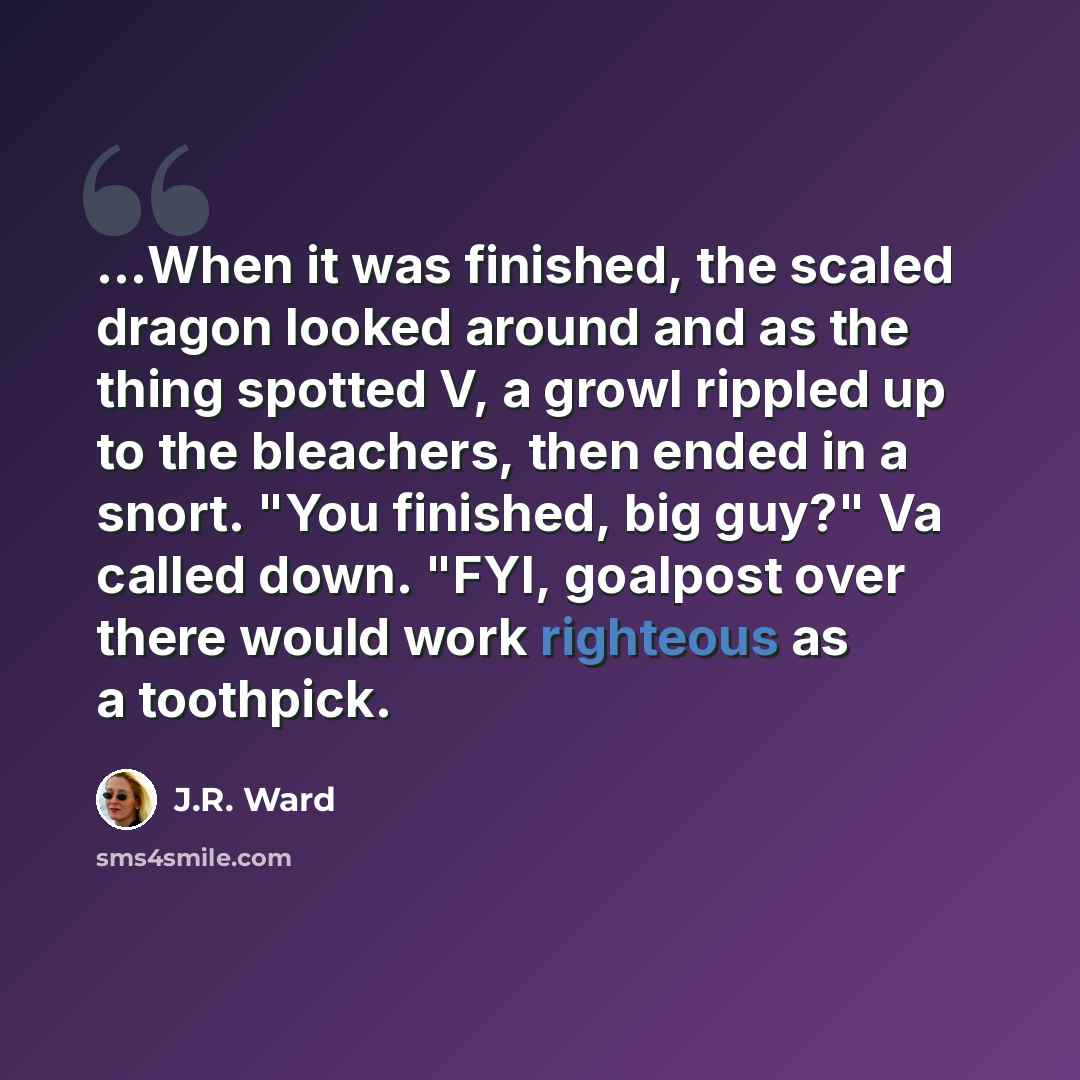 “...When it was finished, the scaled dragon looked around and as the thing spotted V, a growl rippled up to the bleachers, then ended in a snort. "You finished, big guy?" Va called down. "FYI, goalpost over there would work righteous as a toothpick.” quote by J.R. Ward