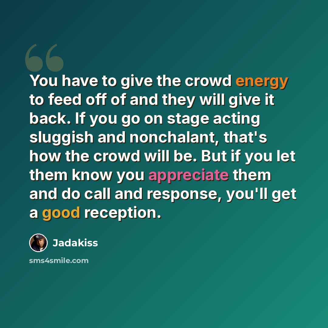 “You have to give the crowd energy to feed off of and they will give it back. If you go on stage acting sluggish and nonchalant, that's how the crowd will be. But if you let them know you appreciate them and do call and response, you'll get a good reception.” quote by Jadakiss