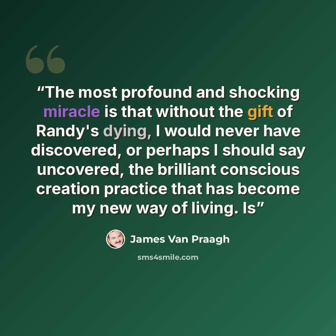 “The most profound and shocking miracle is that without the gift of Randy's dying, I would never have discovered, or perhaps I should say uncovered, the brilliant conscious creation practice that has become my new way of living. Is” quote by James Van Praagh