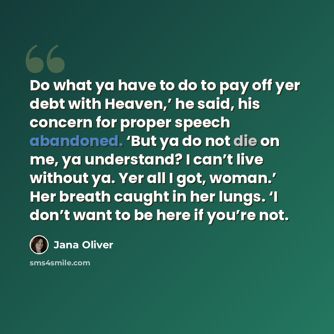 “Do what ya have to do to pay off yer debt with Heaven,’ he said, his concern for proper speech abandoned. ‘But ya do not die on me, ya understand? I can’t live without ya. Yer all I got, woman.’ Her breath caught in her lungs. ‘I don’t want to be here if you’re not.” quote by Jana Oliver
