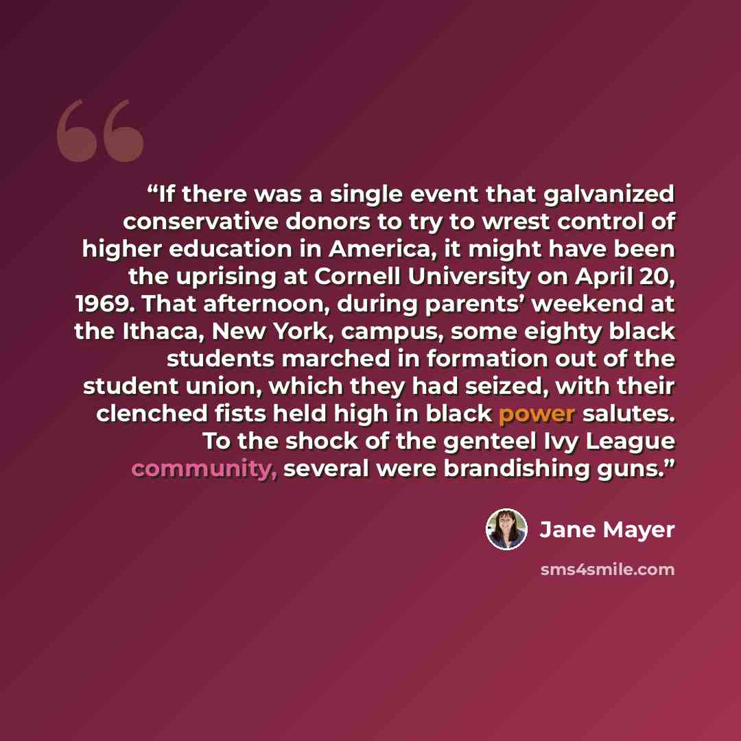 “If there was a single event that galvanized conservative donors to try to wrest control of higher education in America, it might have been the uprising at Cornell University on April 20, 1969. That afternoon, during parents’ weekend at the Ithaca, New York, campus, some eighty black students…” quote by Jane Mayer