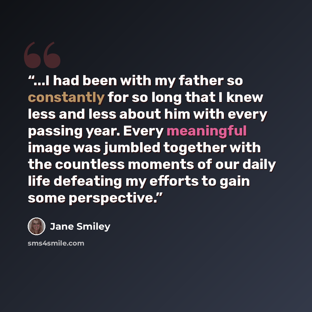 “...I had been with my father so constantly for so long that I knew less and less about him with every passing year. Every meaningful image was jumbled together with the countless moments of our daily life defeating my efforts to gain some perspective.” quote by Jane Smiley