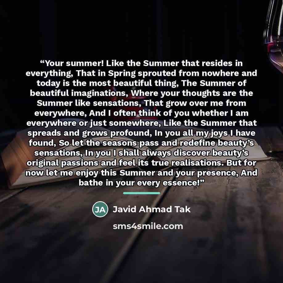“Your summer! Like the Summer that resides in everything, That in Spring sprouted from nowhere and today is the most beautiful thing, The Summer of beautiful imaginations, Where your thoughts are the Summer like sensations, That grow over me from everywhere, And I often think of you whether I am…” quote by Javid Ahmad Tak