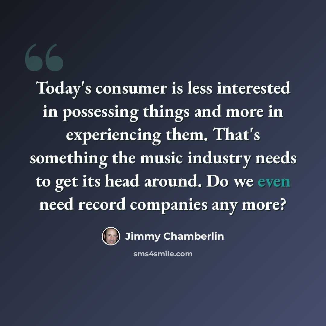 “Today's consumer is less interested in possessing things and more in experiencing them. That's something the music industry needs to get its head around. Do we even need record companies any more?” quote by Jimmy Chamberlin