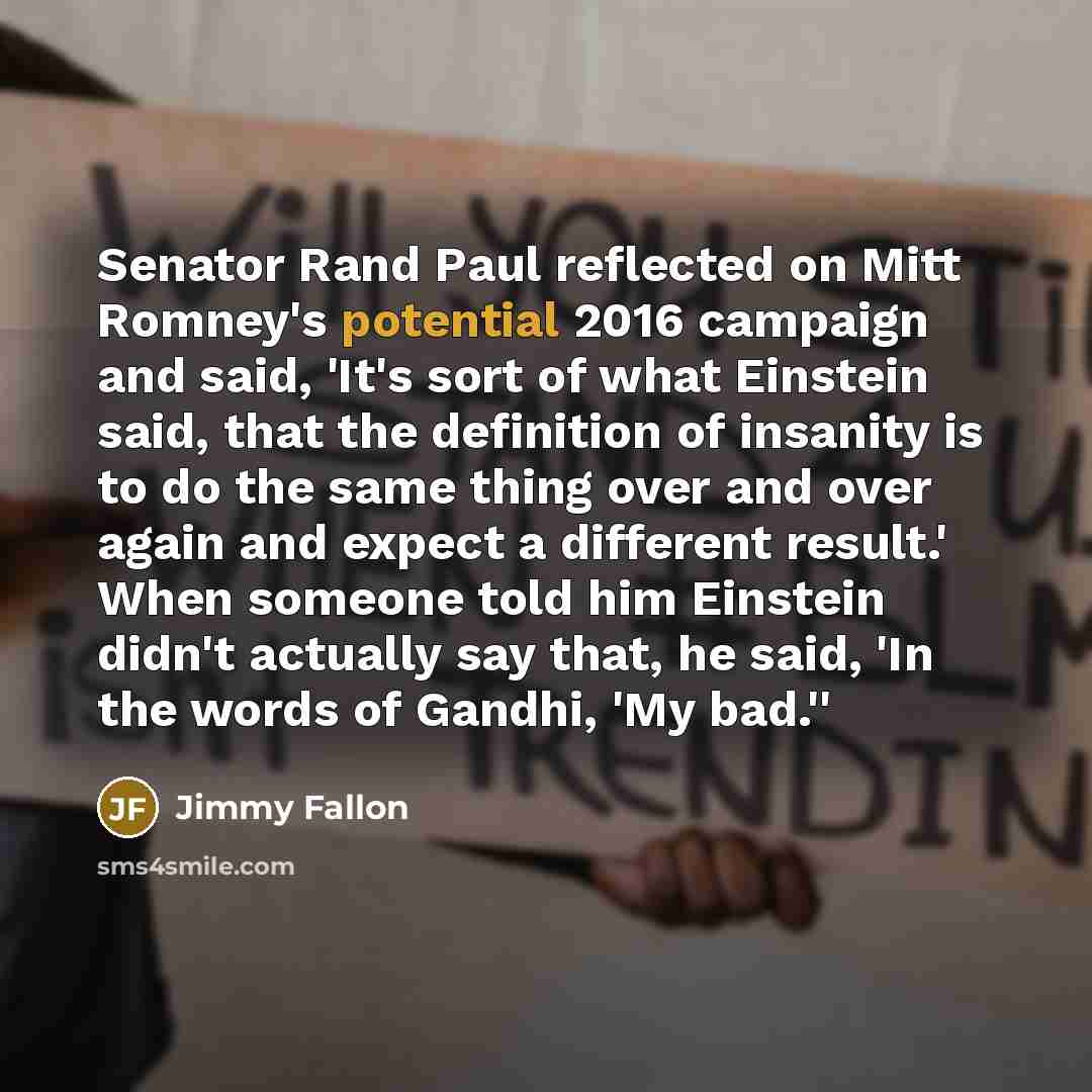 “Senator Rand Paul reflected on Mitt Romney's potential 2016 campaign and said, 'It's sort of what Einstein said, that the definition of insanity is to do the same thing over and over again and expect a different result.' When someone told him Einstein didn't actually say that, he said, 'In the…” quote by Jimmy Fallon