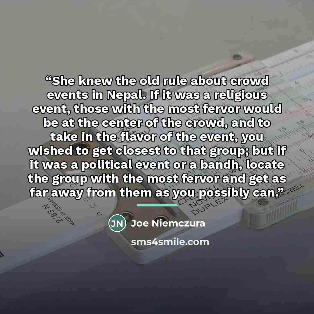 “She knew the old rule about crowd events in Nepal. If it was a religious event, those with the most fervor would be at the center of the crowd, and to take in the flavor of the event, you wished to get closest to that group; but if it was a political event or a bandh, locate the group with the…” quote by Joe Niemczura