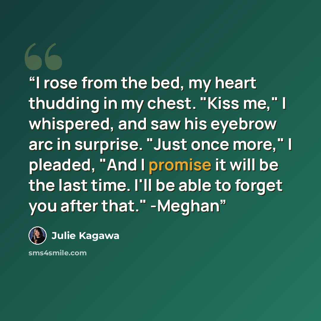 “I rose from the bed, my heart thudding in my chest. "Kiss me," I whispered, and saw his eyebrow arc in surprise. "Just once more," I pleaded, "And I promise it will be the last time. I'll be able to forget you after that." -Meghan” quote by Julie Kagawa