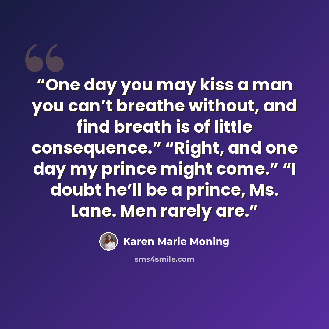 “One day you may kiss a man you can’t breathe without, and find breath is of little consequence.” “Right, and one day my prince might come.” “I doubt he’ll be a prince, Ms. Lane. Men rarely are.” quote by Karen Marie Moning