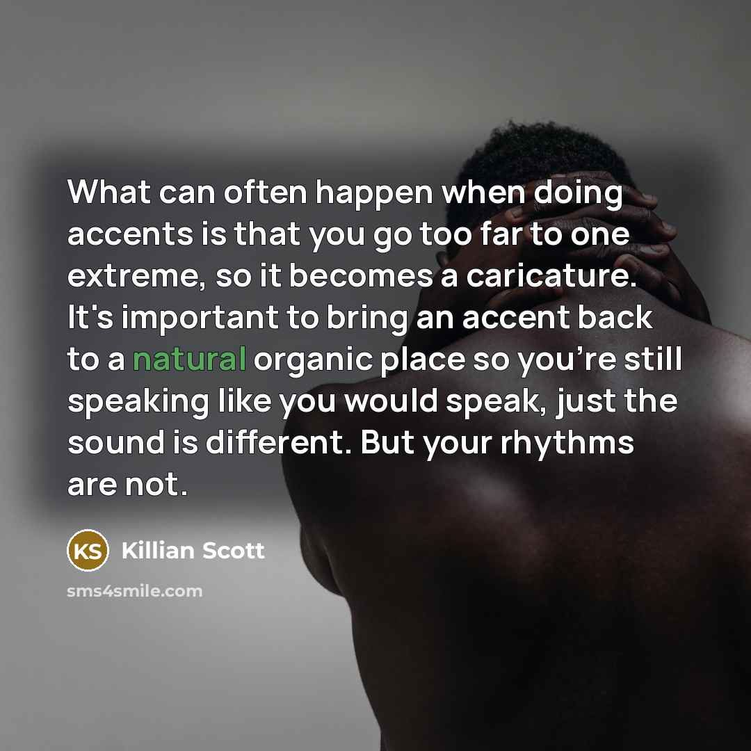 “What can often happen when doing accents is that you go too far to one extreme, so it becomes a caricature. It's important to bring an accent back to a natural organic place so you're still speaking like you would speak, just the sound is different. But your rhythms are not.” quote by Killian Scott