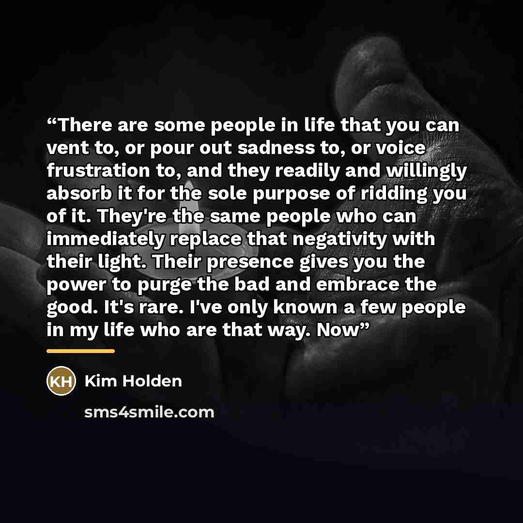 “There are some people in life that you can vent to, or pour out sadness to, or voice frustration to, and they readily and willingly absorb it for the sole purpose of ridding you of it. They're the same people who can immediately replace that negativity with their light. Their presence gives you…” quote by Kim Holden
