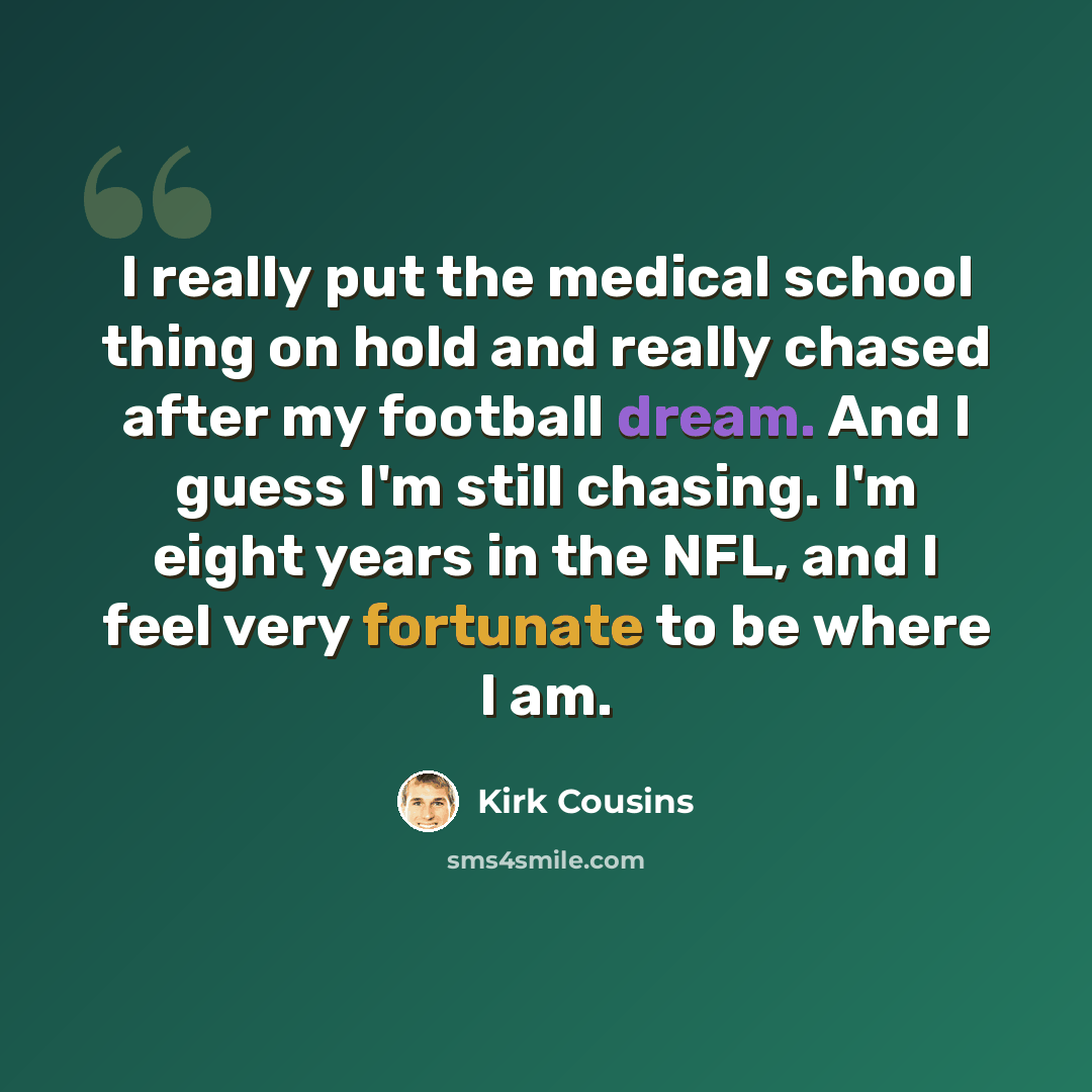 “I really put the medical school thing on hold and really chased after my football dream. And I guess I'm still chasing. I'm eight years in the NFL, and I feel very fortunate to be where I am.” quote by Kirk Cousins