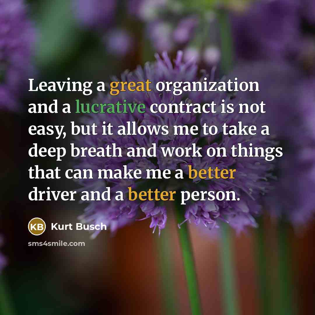 “Leaving a great organization and a lucrative contract is not easy, but it allows me to take a deep breath and work on things that can make me a better driver and a better person.” quote by Kurt Busch