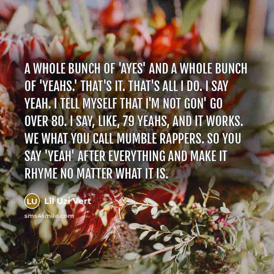 “A whole bunch of 'ayes' and a whole bunch of 'yeahs.' That's it. That's all I do. I say yeah. I tell myself that I'm not gon' go over 80. I say, like, 79 yeahs, and it works. We what you call mumble rappers. So you say 'yeah' after everything and make it rhyme no matter what it is.” quote by Lil Uzi Vert